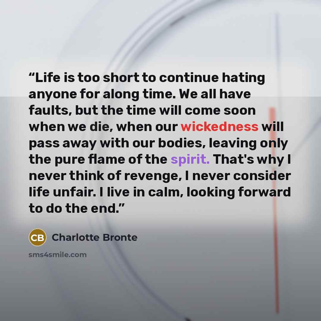 “Life is too short to continue hating anyone for along time. We all have faults, but the time will come soon when we die, when our wickedness will pass away with our bodies, leaving only the pure flame of the spirit. That's why I never think of revenge, I never consider life unfair. I live in calm…” quote by Charlotte Brontë