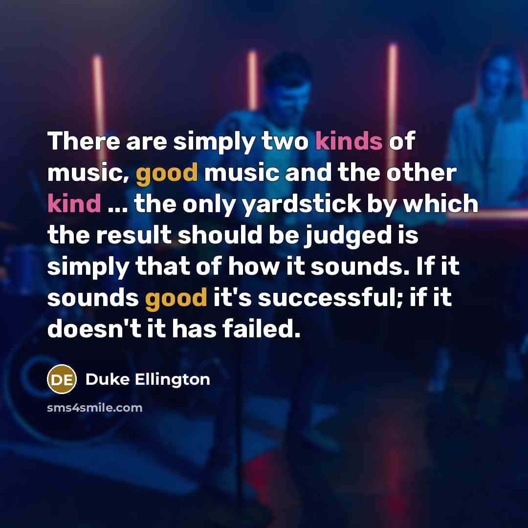 “There are simply two kinds of music, good music and the other kind ... the only yardstick by which the result should be judged is simply that of how it sounds. If it sounds good it's successful; if it doesn't it has failed.” quote by Duke Ellington