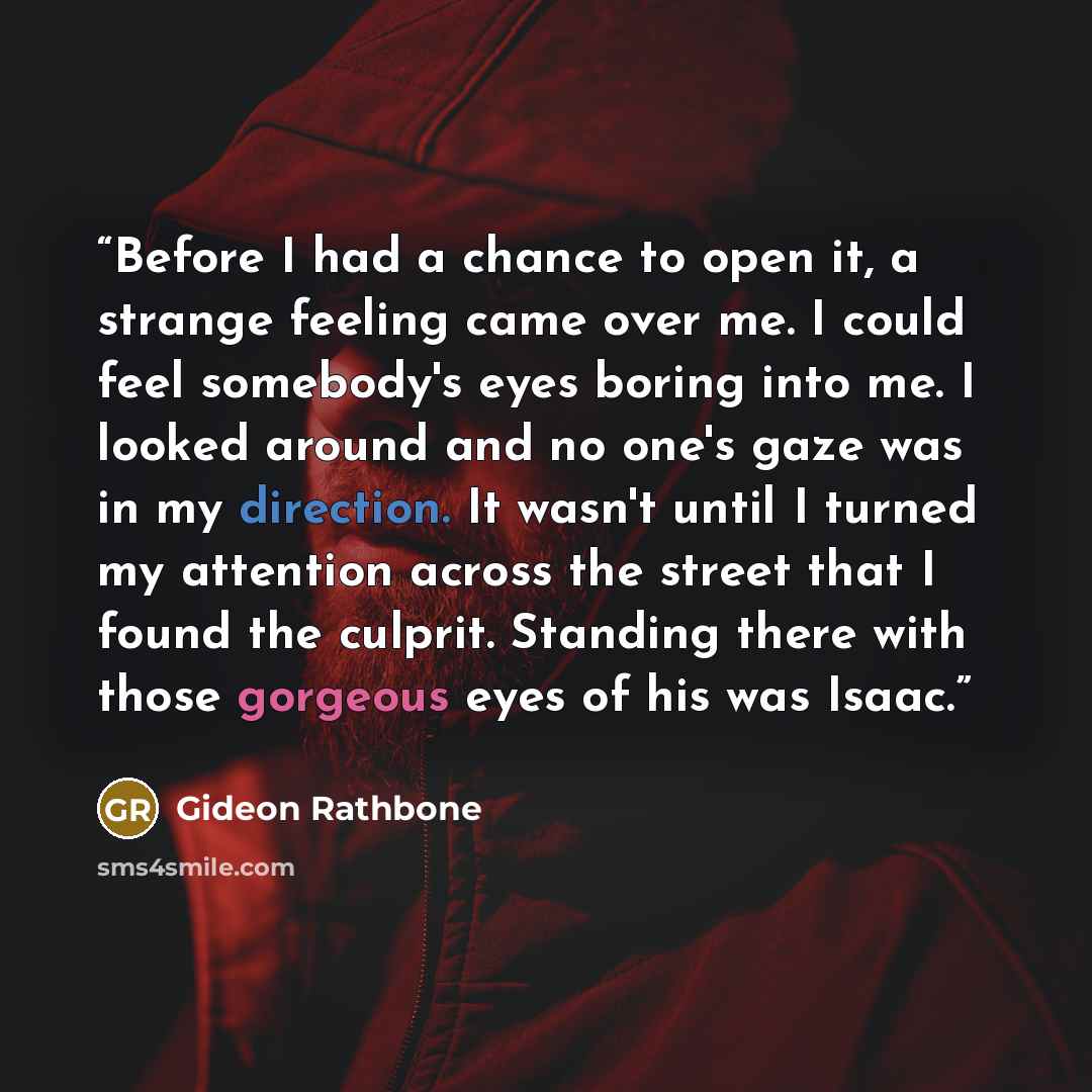 “Before I had a chance to open it, a strange feeling came over me. I could feel somebody's eyes boring into me. I looked around and no one's gaze was in my direction. It wasn't until I turned my attention across the street that I found the culprit. Standing there with those gorgeous eyes of his was…” quote by Gideon Rathbone