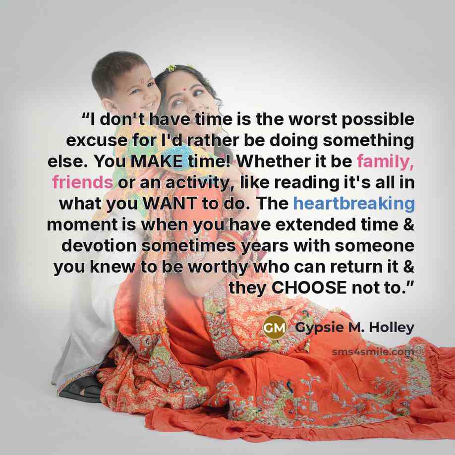 “I don't have time is the worst possible excuse for I'd rather be doing something else. You MAKE time! Whether it be family, friends or an activity, like reading it's all in what you WANT to do. The heartbreaking moment is when you have extended time & devotion sometimes years with someone you knew…” quote by Gypsie M. Holley