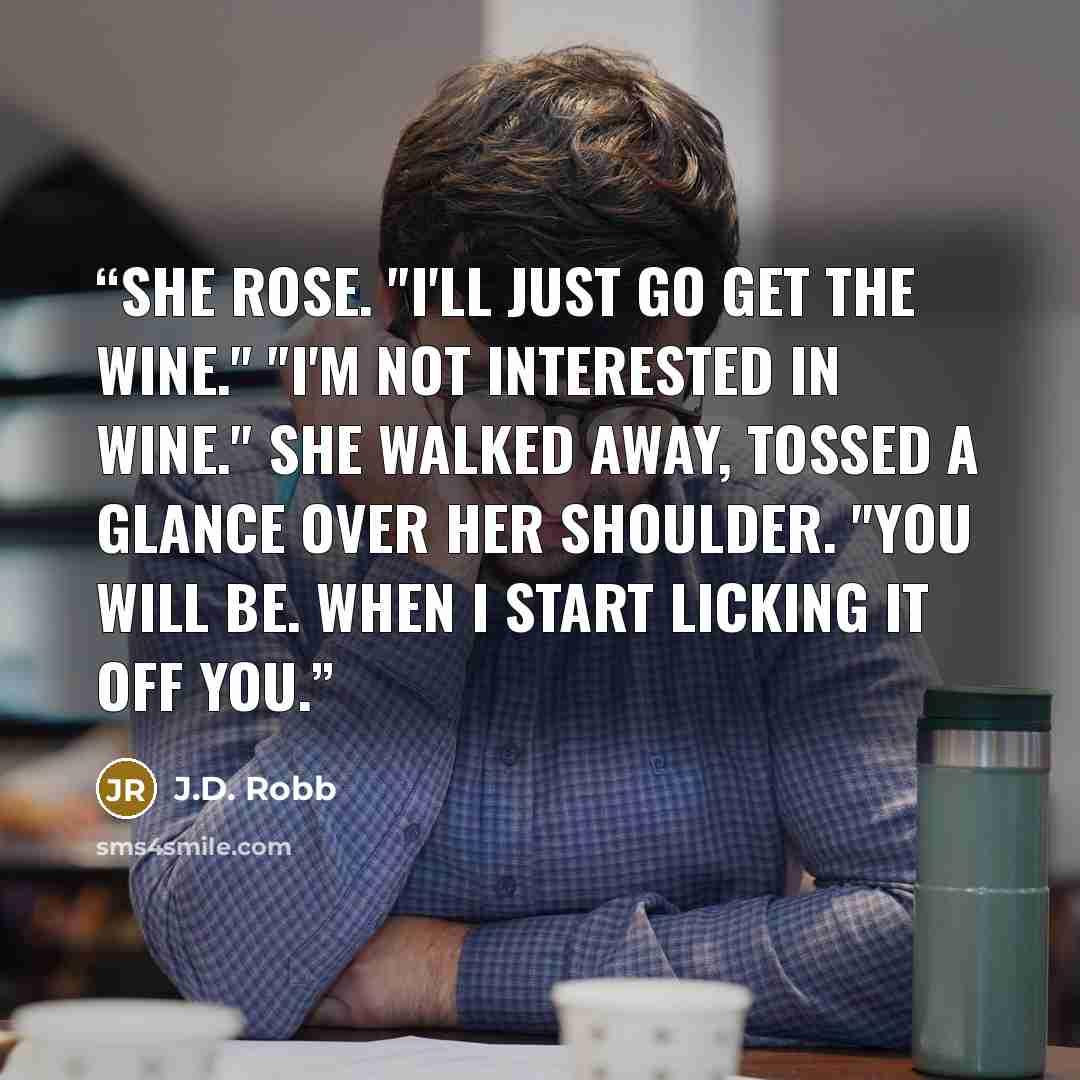 “She rose. "I'll just go get the wine." "I'm not interested in wine." She walked away, tossed a glance over her shoulder. "You will be. When I start licking it off you.” quote by J.D. Robb