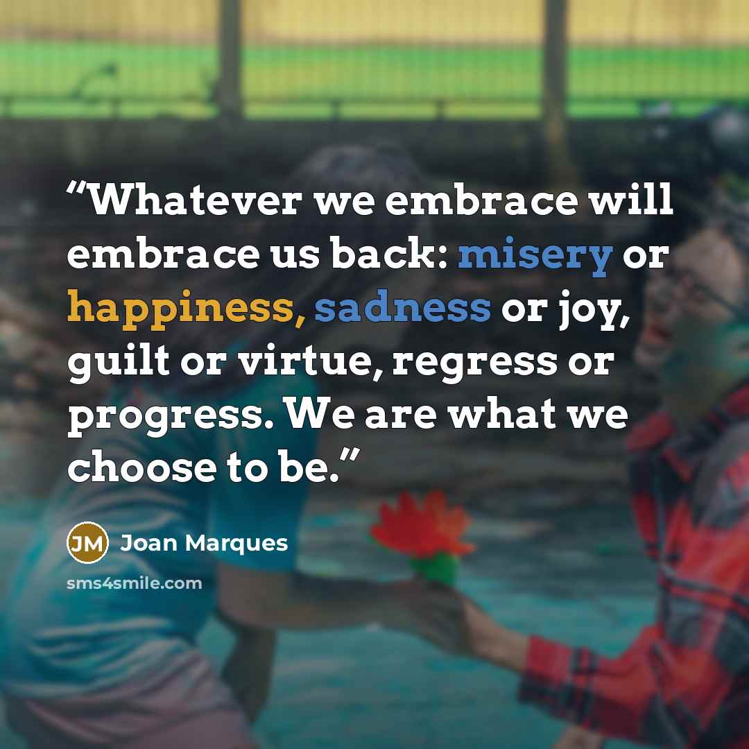 “Whatever we embrace will embrace us back: misery or happiness, sadness or joy, guilt or virtue, regress or progress. We are what we choose to be.” quote by Joan Marques