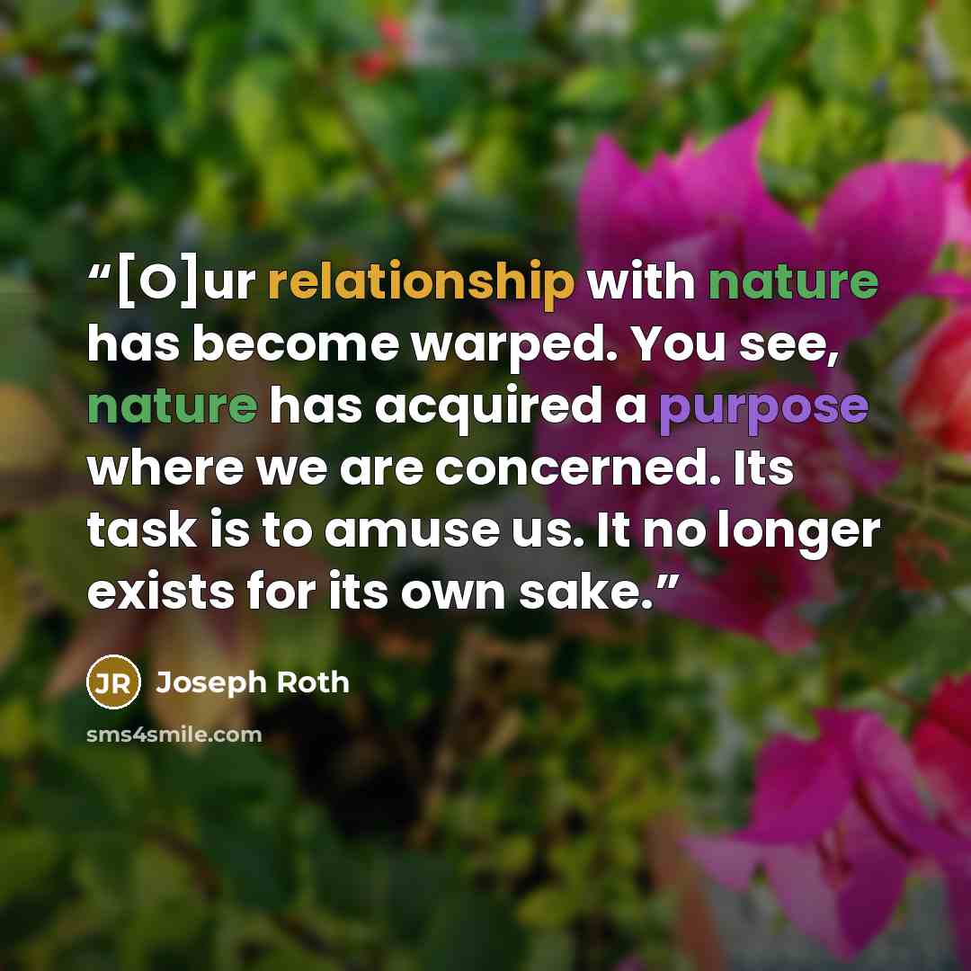 “[O]ur relationship with nature has become warped. You see, nature has acquired a purpose where we are concerned. Its task is to amuse us. It no longer exists for its own sake.” quote by Joseph Roth