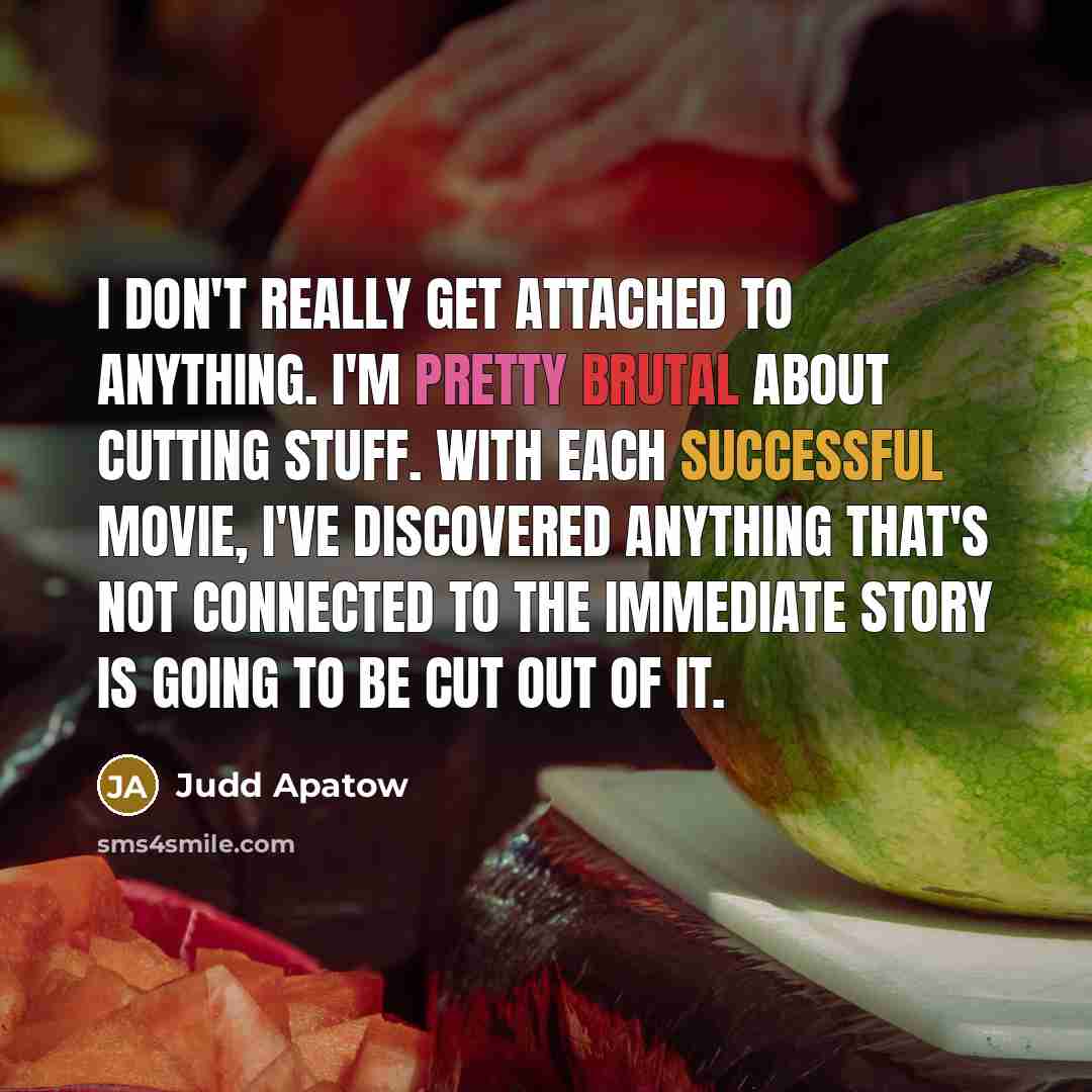 “I don't really get attached to anything. I'm pretty brutal about cutting stuff. With each successful movie, I've discovered anything that's not connected to the immediate story is going to be cut out of it.” quote by Judd Apatow