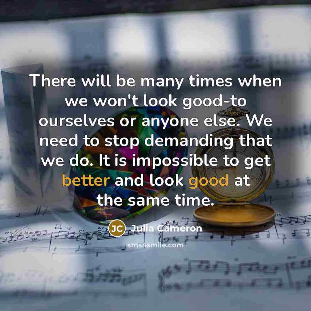 “There will be many times when we won't look good-to ourselves or anyone else. We need to stop demanding that we do. It is impossible to get better and look good at the same time.” quote by Julia Cameron