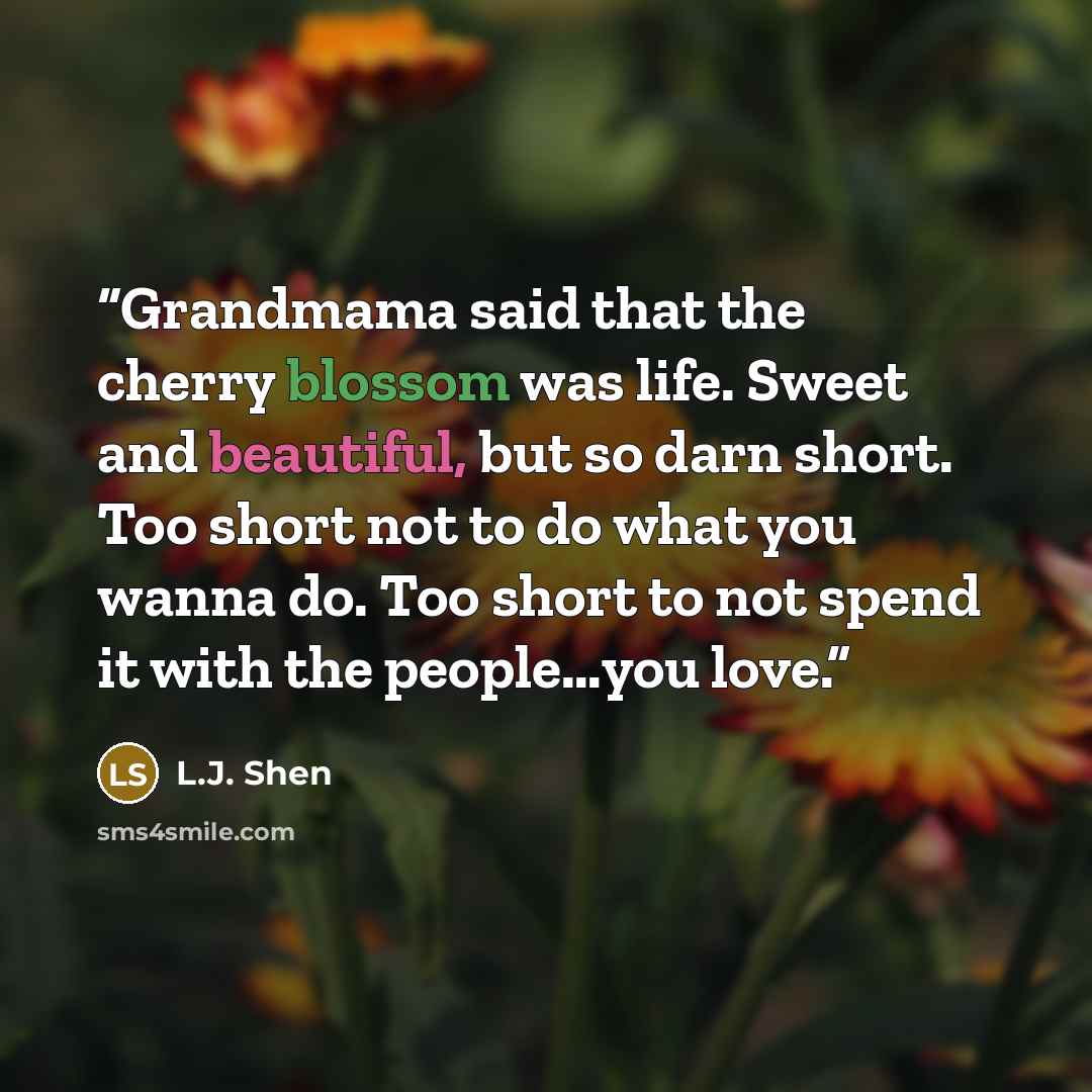 “Grandmama said that the cherry blossom was life. Sweet and beautiful, but so darn short. Too short not to do what you wanna do. Too short to not spend it with the people…you love.” quote by L.J. Shen