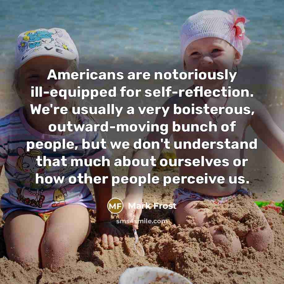 “Americans are notoriously ill-equipped for self-reflection. We're usually a very boisterous, outward-moving bunch of people, but we don't understand that much about ourselves or how other people perceive us.” quote by Mark Frost