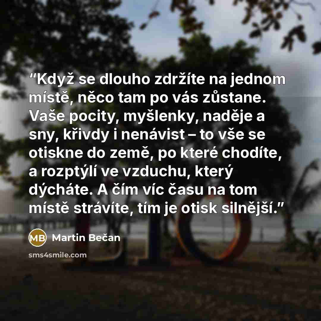 “Když se dlouho zdržíte na jednom místě, něco tam po vás zůstane. Vaše pocity, myšlenky, naděje a sny, křivdy i nenávist – to vše se otiskne do země, po které chodíte, a rozptýlí ve vzduchu, který dýcháte. A čím víc času na tom místě strávíte, tím je otisk silnější.” quote by Martin Bečan