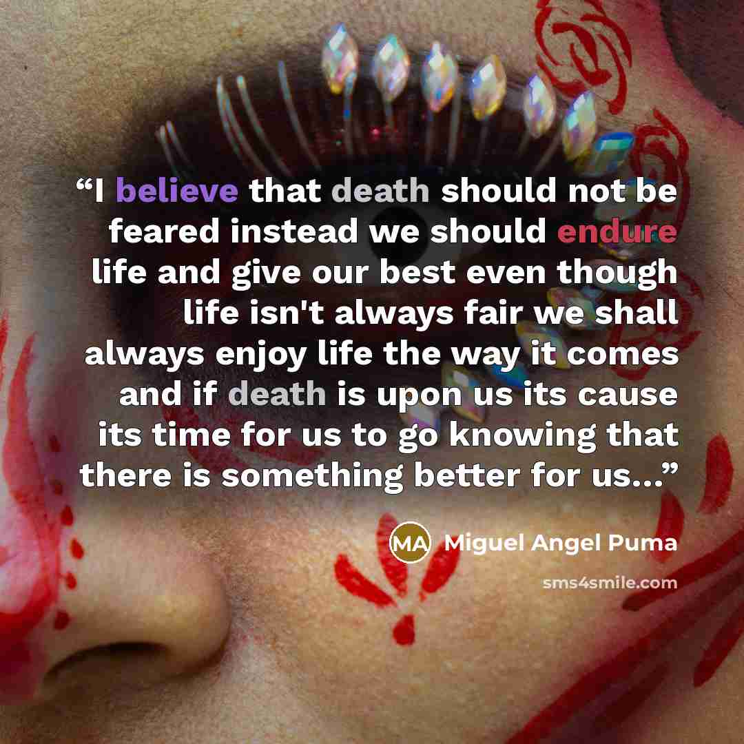 “I believe that death should not be feared instead we should endure life and give our best even though life isn't always fair we shall always enjoy life the way it comes and if death is upon us its cause its time for us to go knowing that there is something better for us…” quote by Miguel Angel Puma