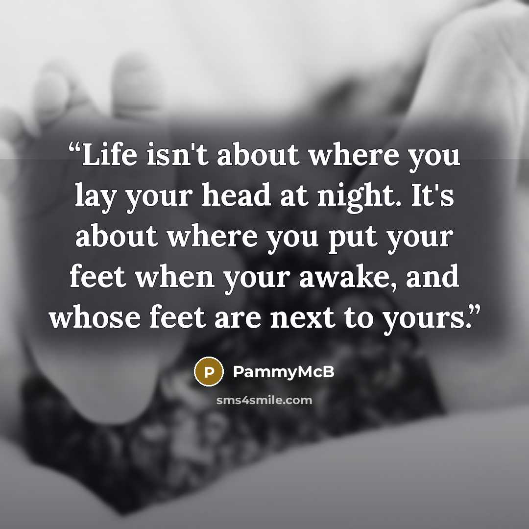 “Life isn't about where you lay your head at night. It's about where you put your feet when your awake, and whose feet are next to yours.” quote by PammyMcB