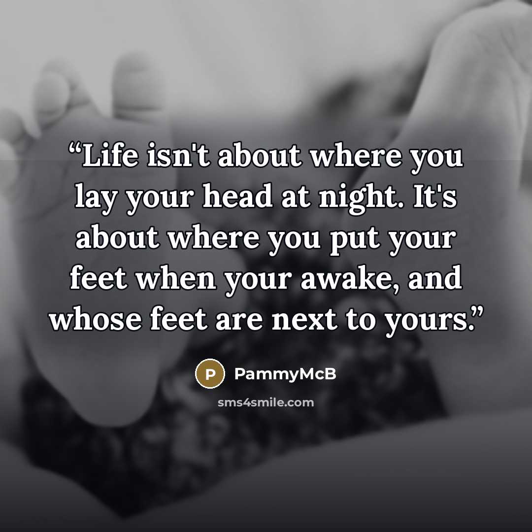 “Life isn't about where you lay your head at night. It's about where you put your feet when your awake, and whose feet are next to yours.” quote by PammyMcB