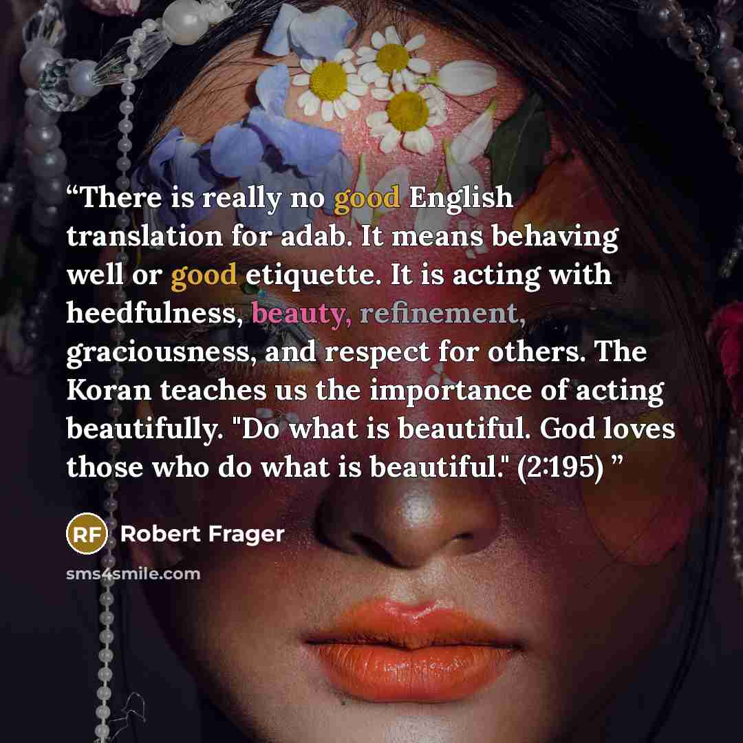 “There is really no good English translation for adab. It means behaving well or good etiquette. It is acting with heedfulness, beauty, refinement, graciousness, and respect for others. The Koran teaches us the importance of acting beautifully. "Do what is beautiful. God loves those who do what is…” quote by Robert Frager