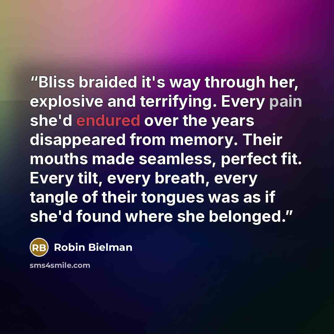“Bliss braided it's way through her, explosive and terrifying. Every pain she'd endured over the years disappeared from memory. Their mouths made seamless, perfect fit. Every tilt, every breath, every tangle of their tongues was as if she'd found where she belonged.” quote by Robin Bielman