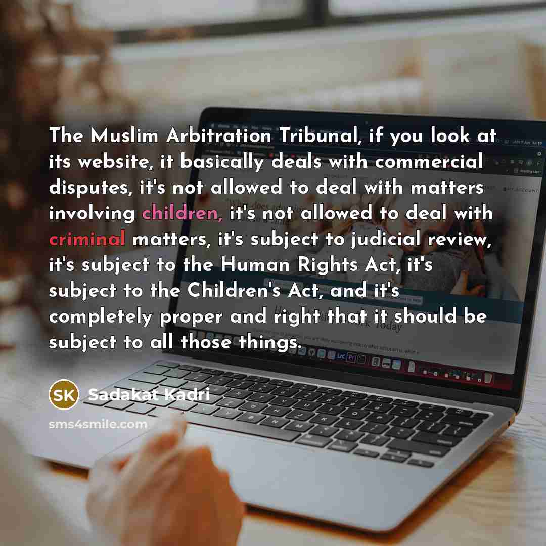 “The Muslim Arbitration Tribunal, if you look at its website, it basically deals with commercial disputes, it's not allowed to deal with matters involving children, it's not allowed to deal with criminal matters, it's subject to judicial review, it's subject to the Human Rights Act, it's subject to…” quote by Sadakat Kadri