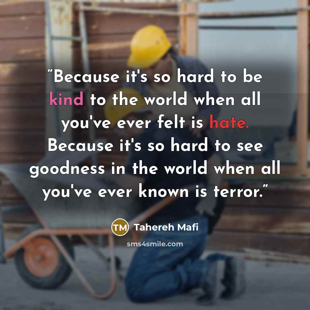 “Because it's so hard to be kind to the world when all you've ever felt is hate. Because it's so hard to see goodness in the world when all you've ever known is terror.” quote by Tahereh Mafi