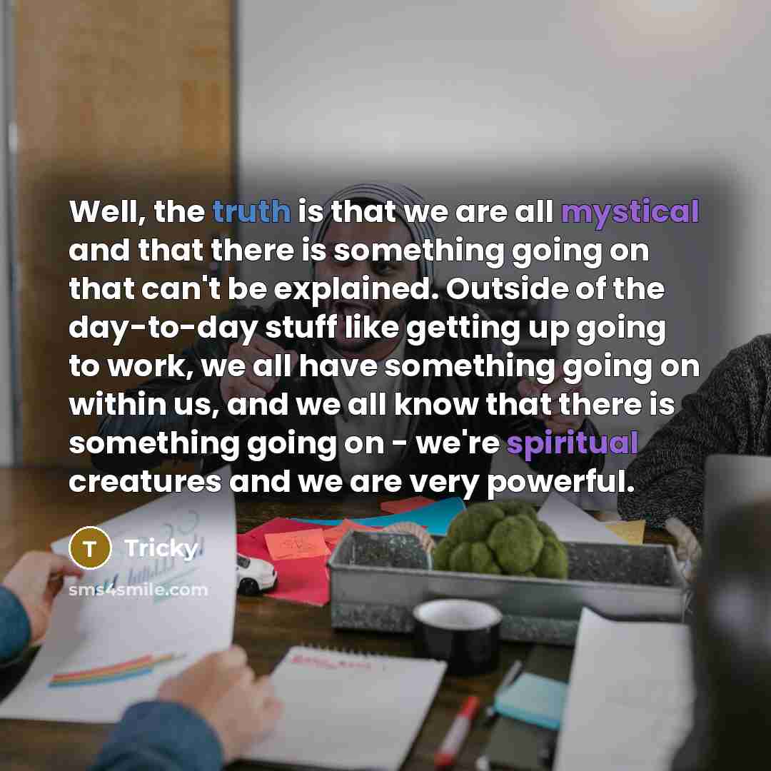 “Well, the truth is that we are all mystical and that there is something going on that can't be explained. Outside of the day-to-day stuff like getting up going to work, we all have something going on within us, and we all know that there is something going on - we're spiritual creatures and we are…” quote by Tricky