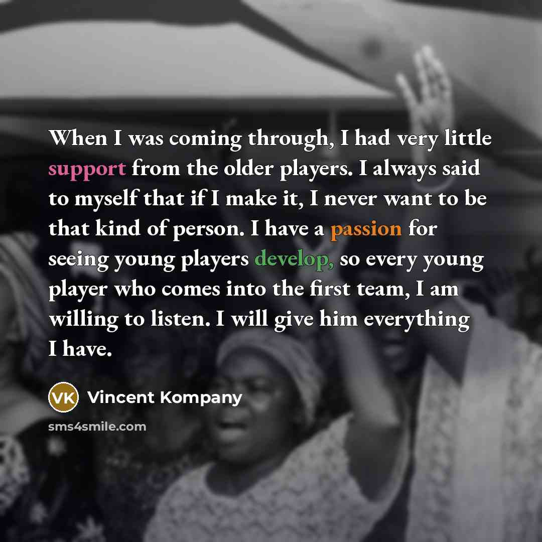 “When I was coming through, I had very little support from the older players. I always said to myself that if I make it, I never want to be that kind of person. I have a passion for seeing young players develop, so every young player who comes into the first team, I am willing to listen. I will…” quote by Vincent Kompany