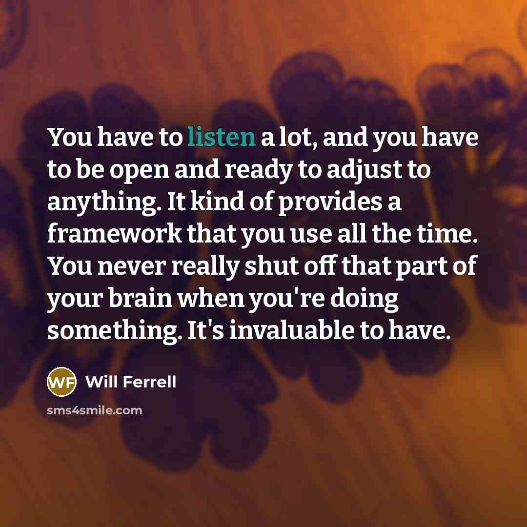 “You have to listen a lot, and you have to be open and ready to adjust to anything. It kind of provides a framework that you use all the time. You never really shut off that part of your brain when you're doing something. It's invaluable to have.” quote by Will Ferrell