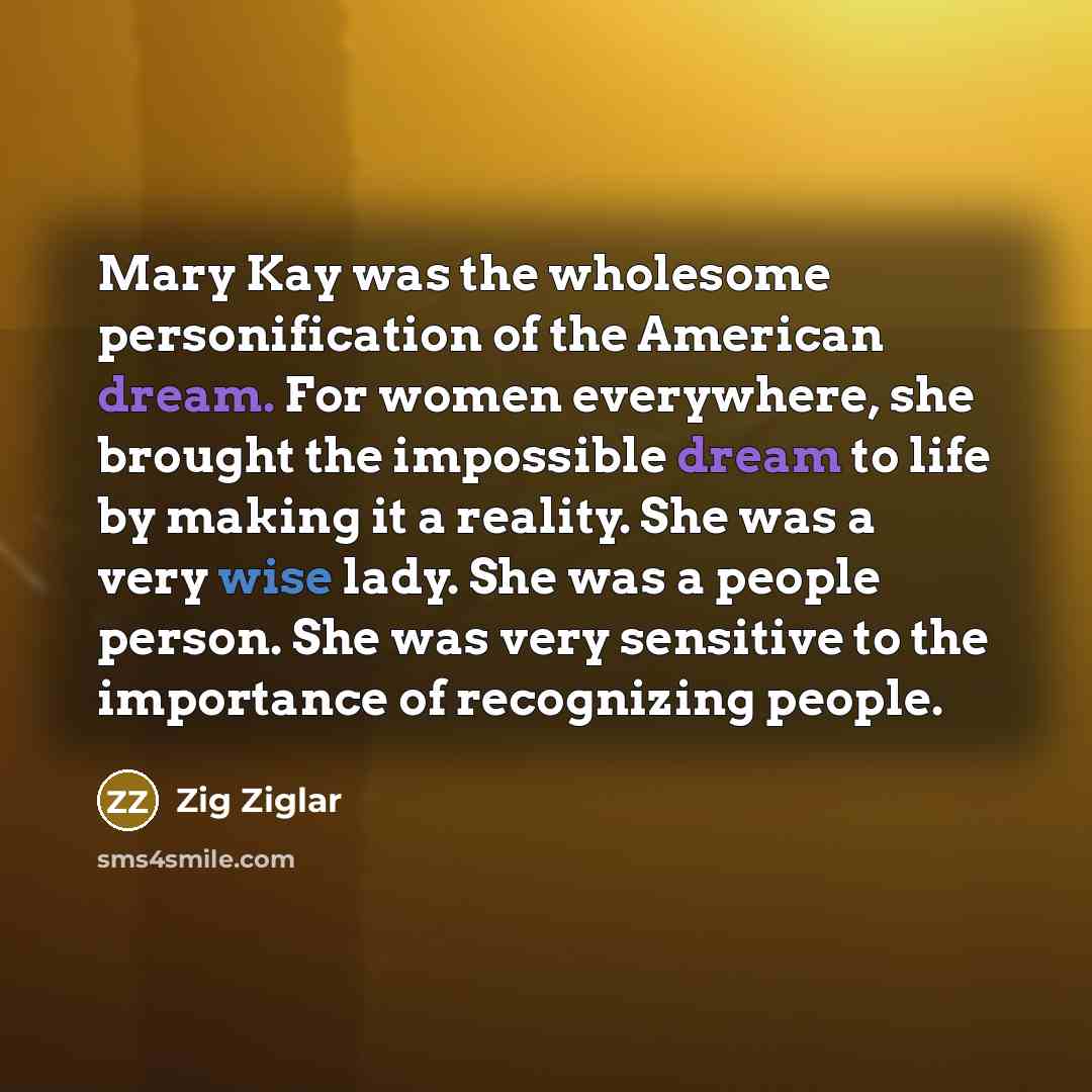 “Mary Kay was the wholesome personification of the American dream. For women everywhere, she brought the impossible dream to life by making it a reality. She was a very wise lady. She was a people person. She was very sensitive to the importance of recognizing people.” quote by Zig Ziglar