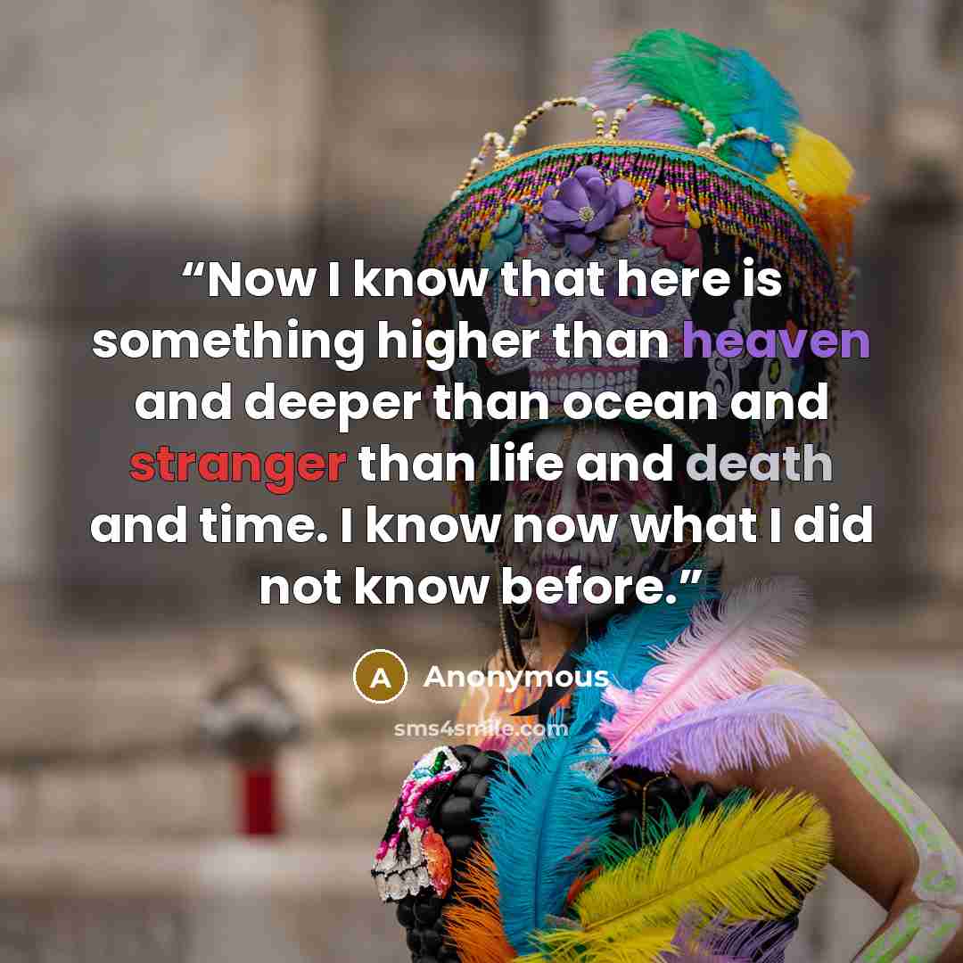 “Now I know that here is something higher than heaven and deeper than ocean and stranger than life and death and time. I know now what I did not know before.” quote by Anonymous