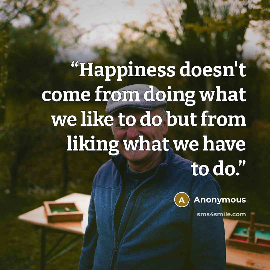 “Happiness doesn't come from doing what we like to do but from liking what we have to do.” quote by Anonymous