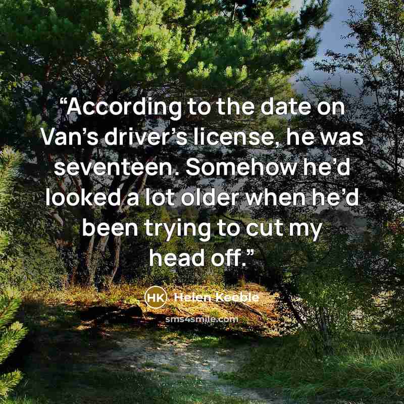 “According to the date on Van’s driver’s license, he was seventeen. Somehow he’d looked a lot older when he’d been trying to cut my head off.” quote by Helen Keeble