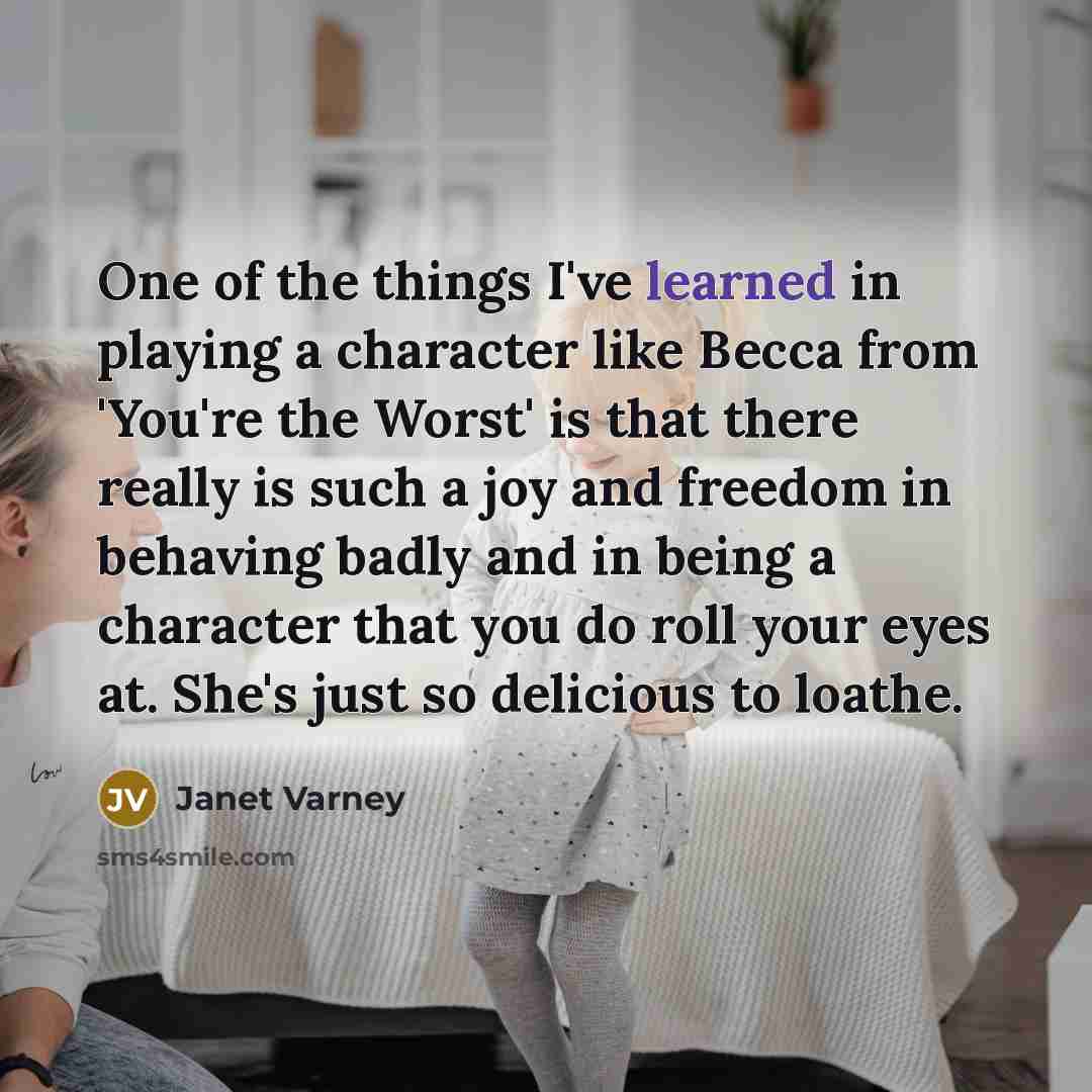 “One of the things I've learned in playing a character like Becca from 'You're the Worst' is that there really is such a joy and freedom in behaving badly and in being a character that you do roll your eyes at. She's just so delicious to loathe.” quote by Janet Varney