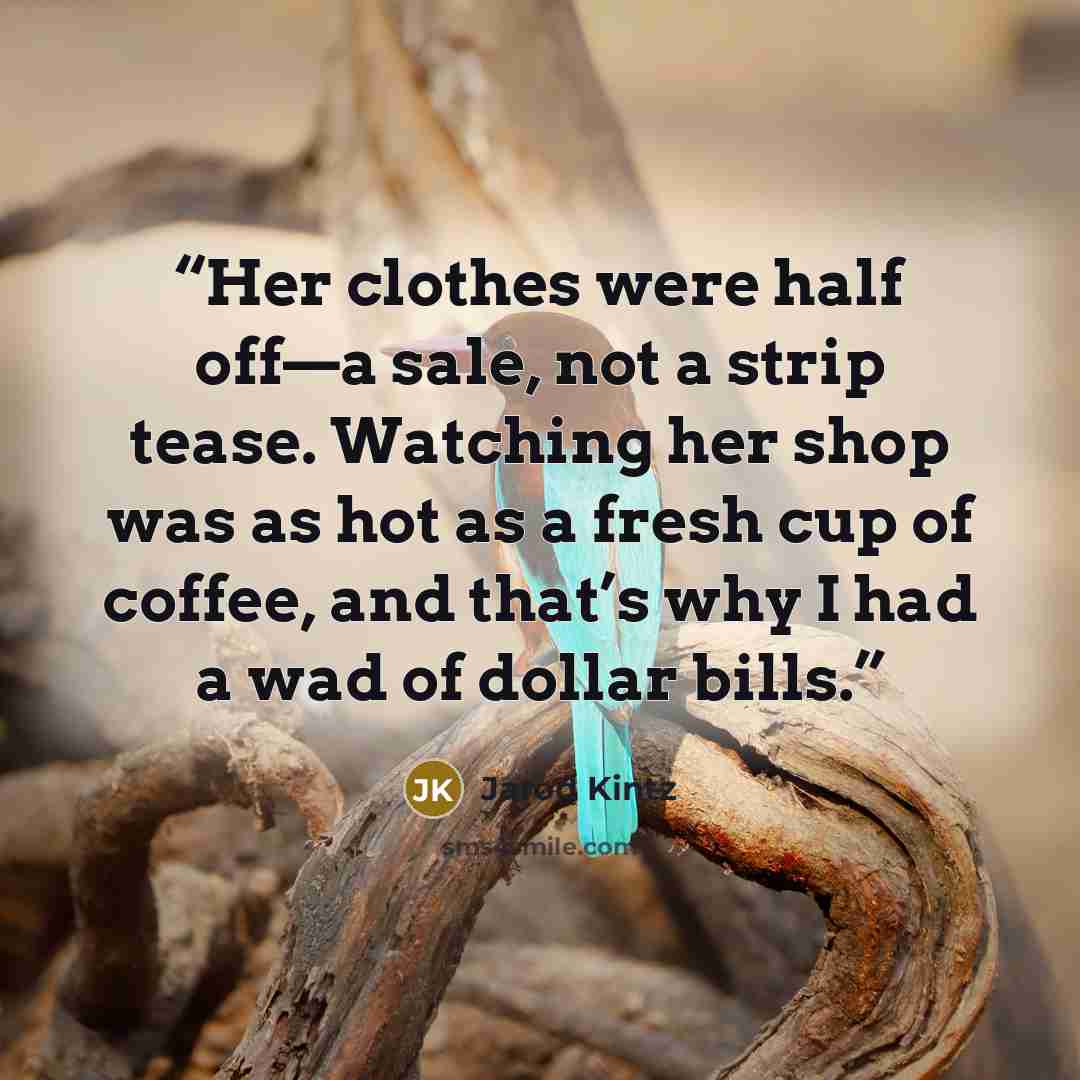 “Her clothes were half off—a sale, not a strip tease. Watching her shop was as hot as a fresh cup of coffee, and that’s why I had a wad of dollar bills.” quote by Jarod Kintz