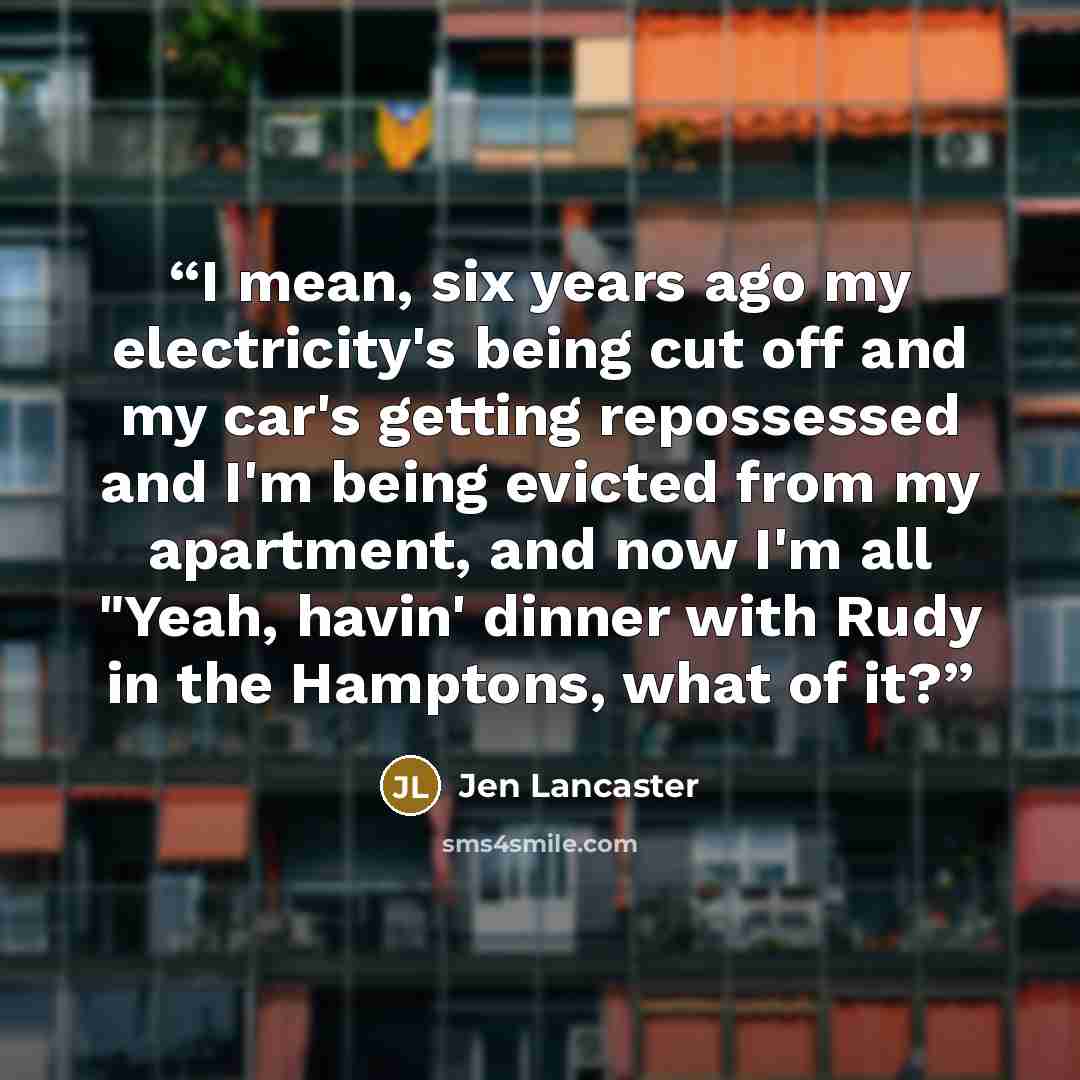 “I mean, six years ago my electricity's being cut off and my car's getting repossessed and I'm being evicted from my apartment, and now I'm all "Yeah, havin' dinner with Rudy in the Hamptons, what of it?” quote by Jen Lancaster