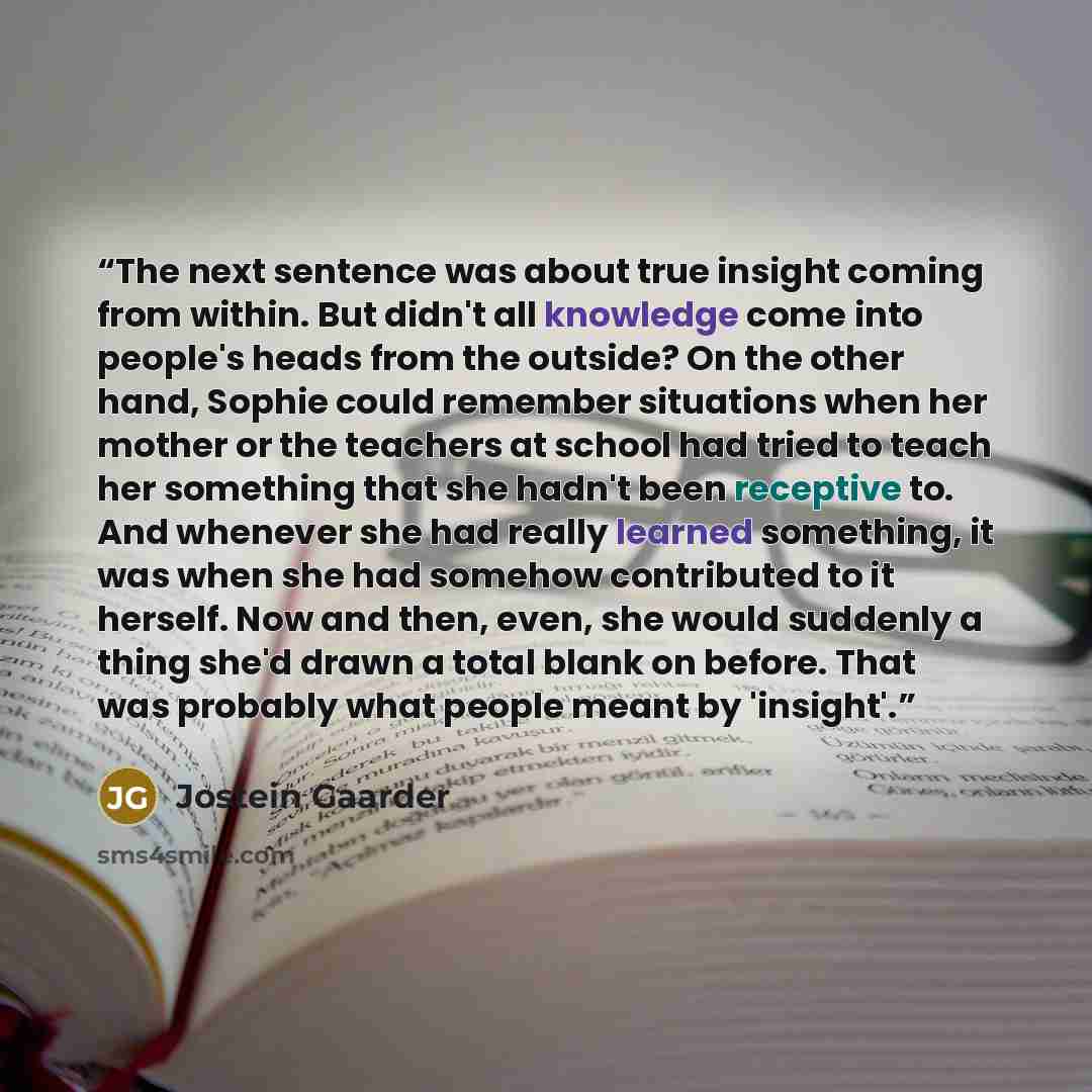 “The next sentence was about true insight coming from within. But didn't all knowledge come into people's heads from the outside? On the other hand, Sophie could remember situations when her mother or the teachers at school had tried to teach her something that she hadn't been receptive to. And…” quote by Jostein Gaarder