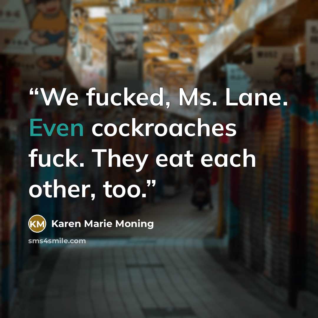 “We fucked, Ms. Lane. Even cockroaches fuck. They eat each other, too.” quote by Karen Marie Moning