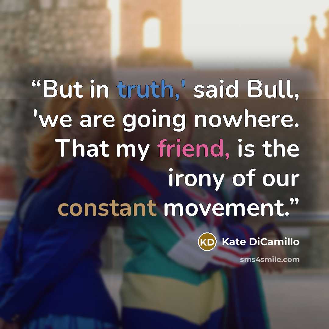 “But in truth,' said Bull, 'we are going nowhere. That my friend, is the irony of our constant movement.” quote by Kate DiCamillo