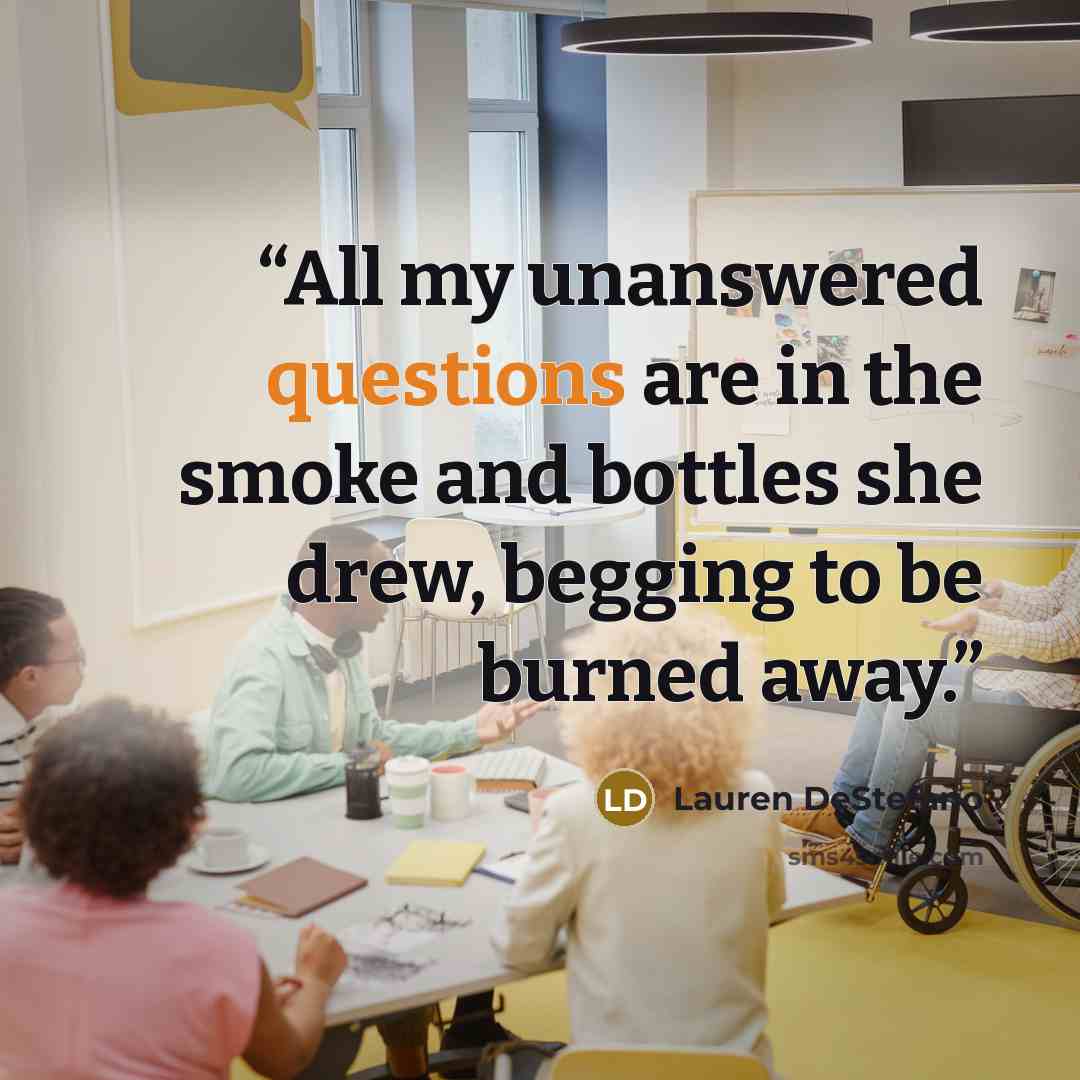 “All my unanswered questions are in the smoke and bottles she drew, begging to be burned away.” quote by Lauren DeStefano