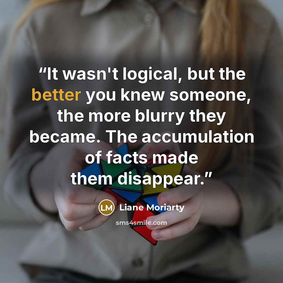 “It wasn't logical, but the better you knew someone, the more blurry they became. The accumulation of facts made them disappear.” quote by Liane Moriarty