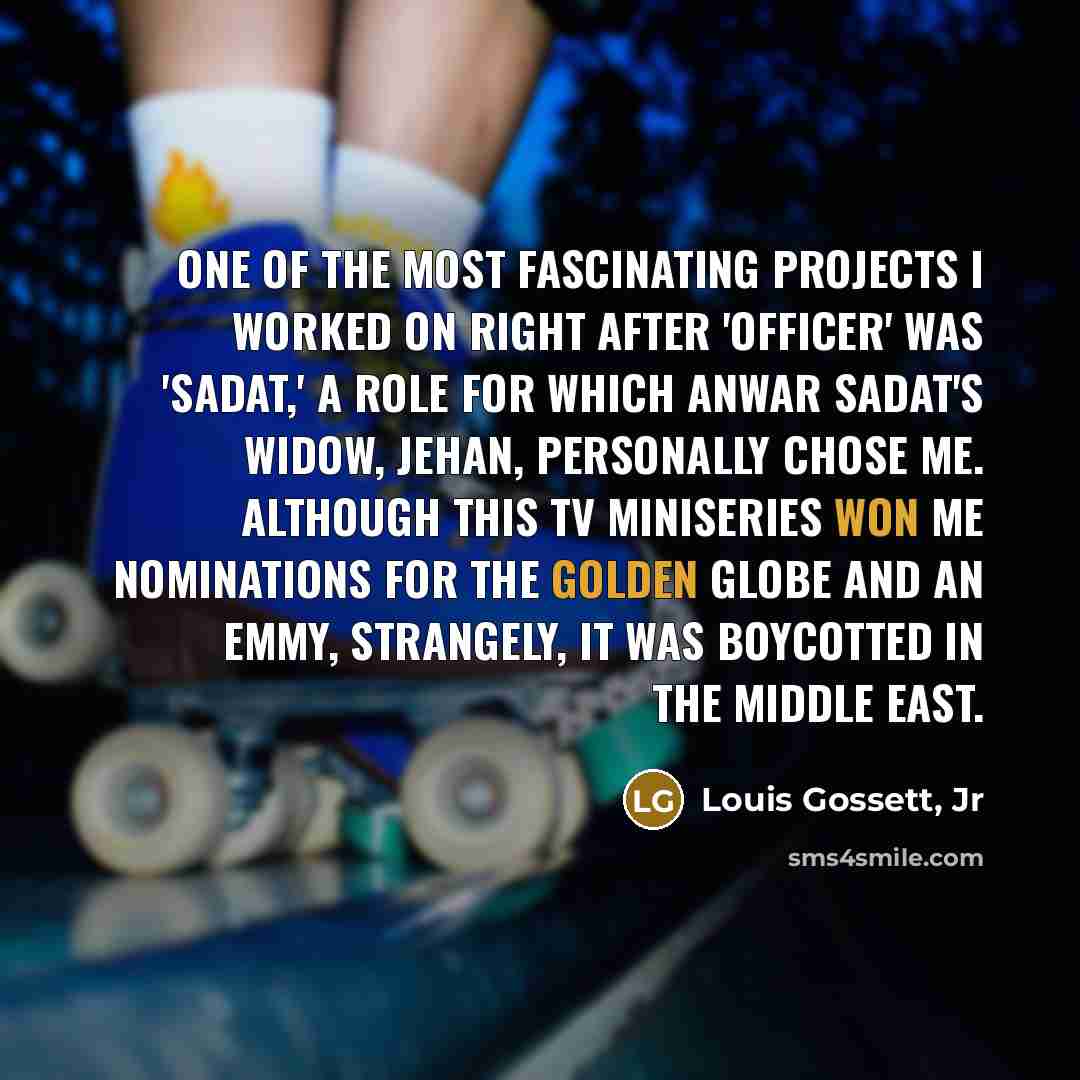 “One of the most fascinating projects I worked on right after 'Officer' was 'Sadat,' a role for which Anwar Sadat's widow, Jehan, personally chose me. Although this TV miniseries won me nominations for the Golden Globe and an Emmy, strangely, it was boycotted in the Middle East.” quote by Louis Gossett, Jr