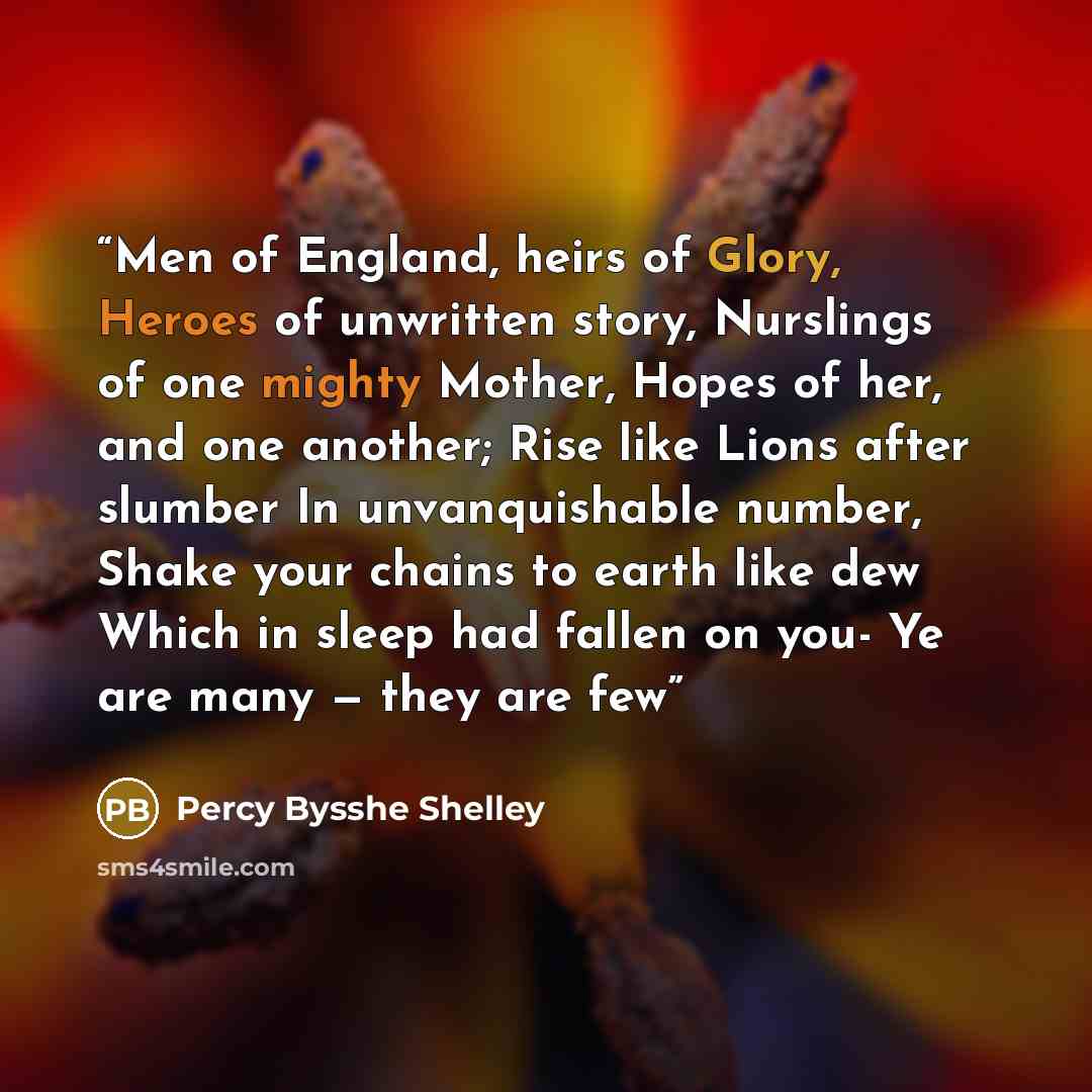 “Men of England, heirs of Glory, Heroes of unwritten story, Nurslings of one mighty Mother, Hopes of her, and one another; Rise like Lions after slumber In unvanquishable number, Shake your chains to earth like dew Which in sleep had fallen on you- Ye are many — they are few” quote by Percy Bysshe Shelley