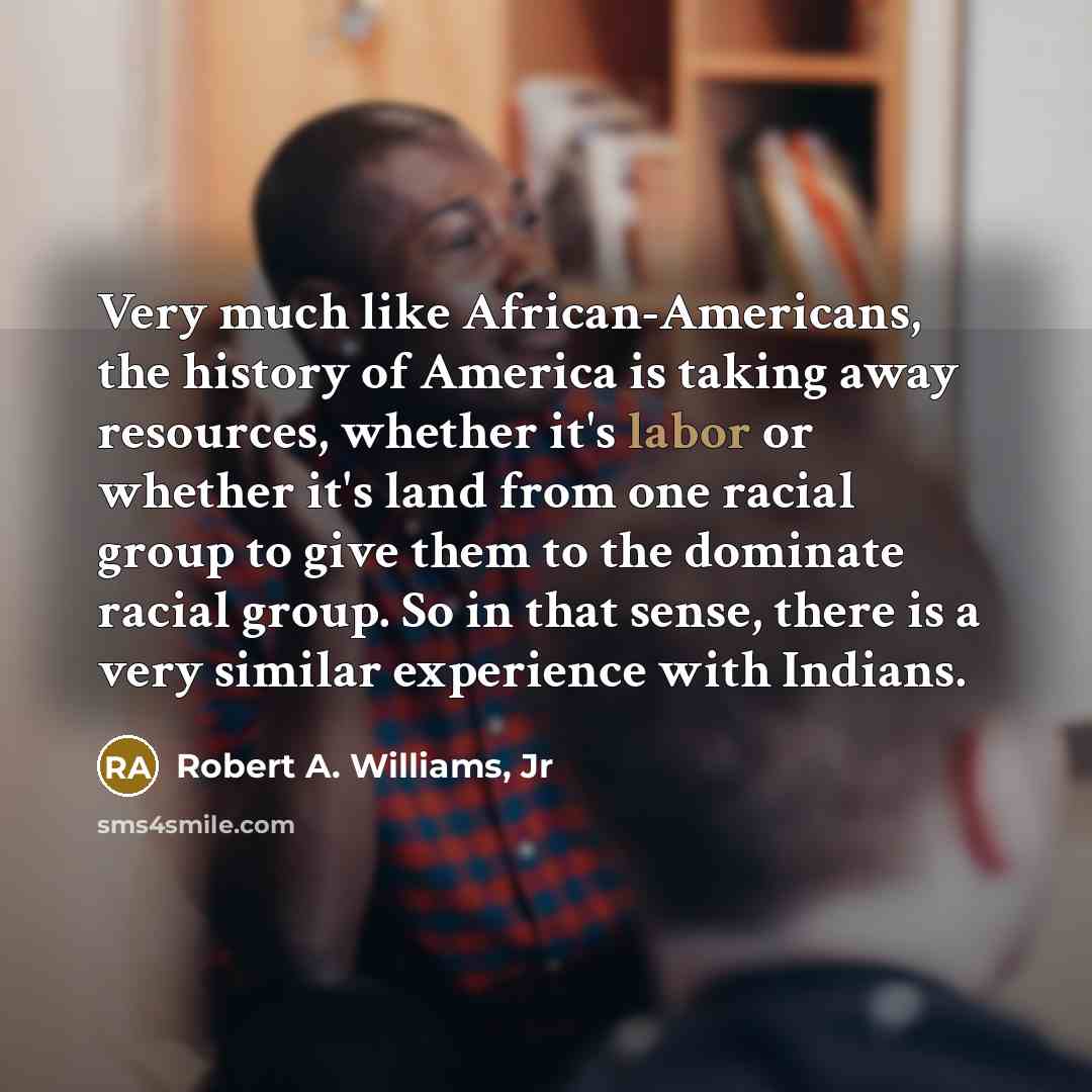 “Very much like African-Americans, the history of America is taking away resources, whether it's labor or whether it's land from one racial group to give them to the dominate racial group. So in that sense, there is a very similar experience with Indians.” quote by Robert A. Williams, Jr