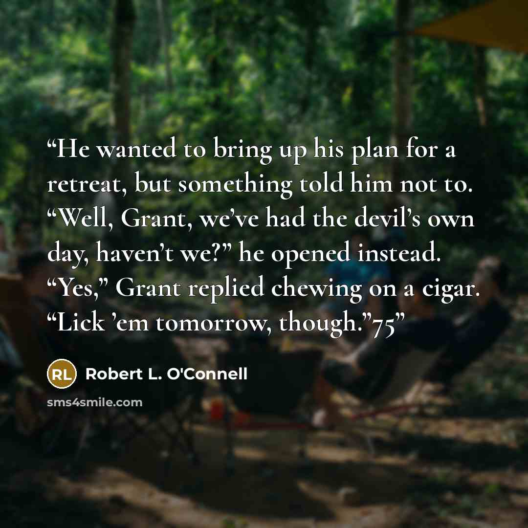 “He wanted to bring up his plan for a retreat, but something told him not to. “Well, Grant, we’ve had the devil’s own day, haven’t we?” he opened instead. “Yes,” Grant replied chewing on a cigar. “Lick ’em tomorrow, though.”75” quote by Robert L. O'Connell