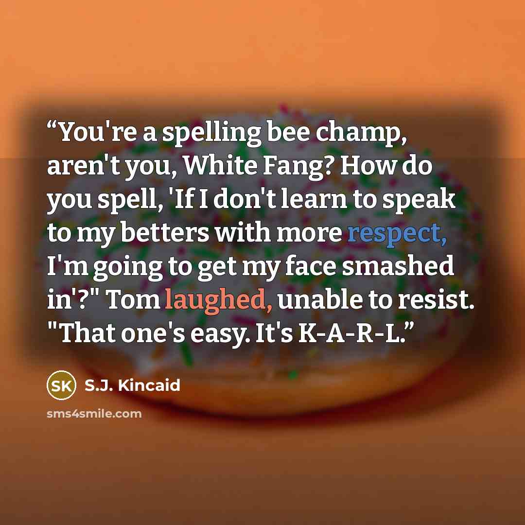 “You're a spelling bee champ, aren't you, White Fang? How do you spell, 'If I don't learn to speak to my betters with more respect, I'm going to get my face smashed in'?" Tom laughed, unable to resist. "That one's easy. It's K-A-R-L.” quote by S.J. Kincaid