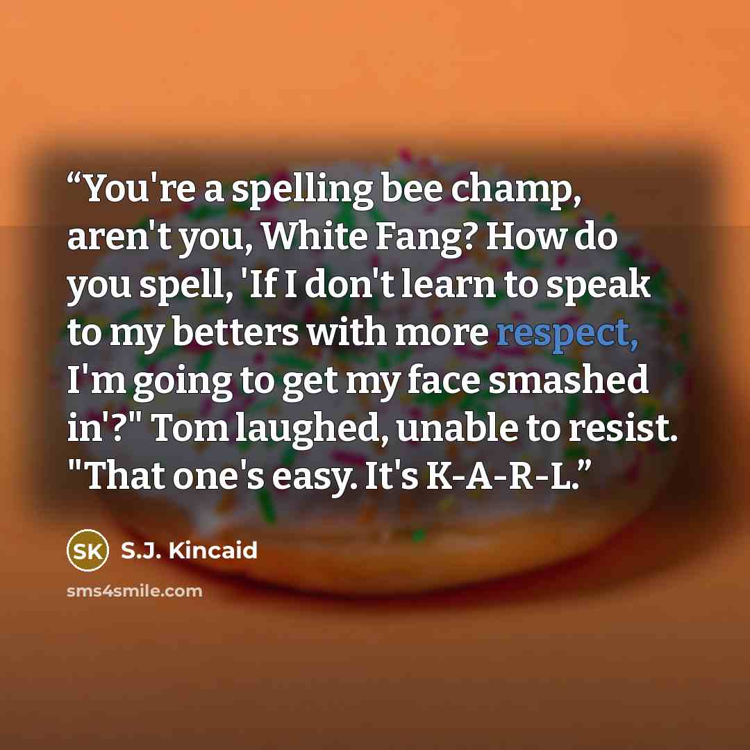 “You're a spelling bee champ, aren't you, White Fang? How do you spell, 'If I don't learn to speak to my betters with more respect, I'm going to get my face smashed in'?" Tom laughed, unable to resist. "That one's easy. It's K-A-R-L.” quote by S.J. Kincaid