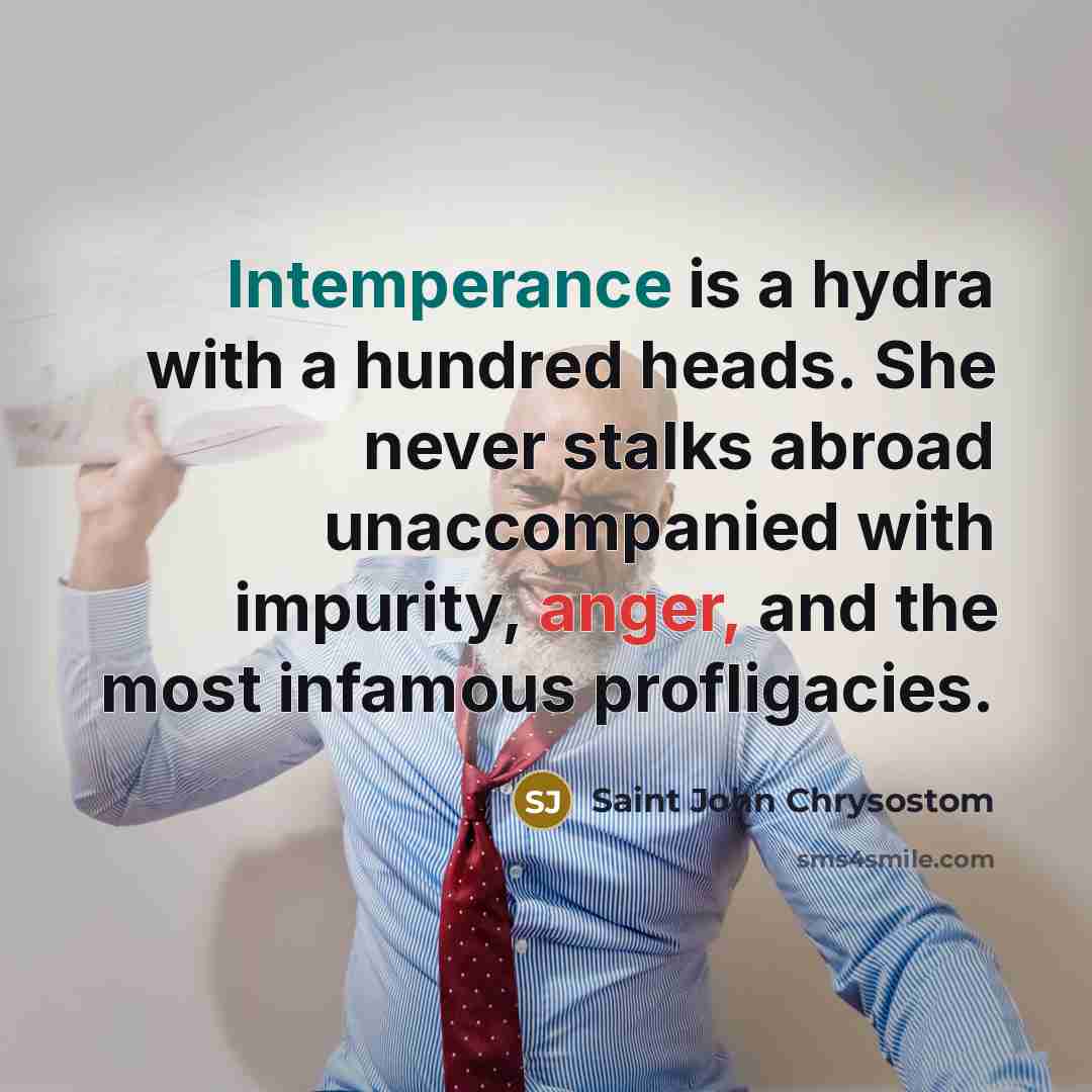 “Intemperance is a hydra with a hundred heads. She never stalks abroad unaccompanied with impurity, anger, and the most infamous profligacies.” quote by Saint John Chrysostom