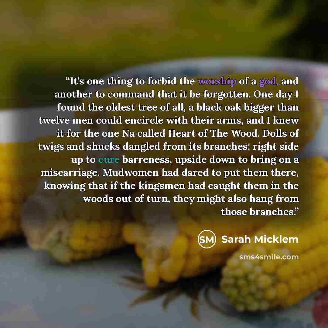 “It's one thing to forbid the worship of a god, and another to command that it be forgotten. One day I found the oldest tree of all, a black oak bigger than twelve men could encircle with their arms, and I knew it for the one Na called Heart of The Wood. Dolls of twigs and shucks dangled from its…” quote by Sarah Micklem