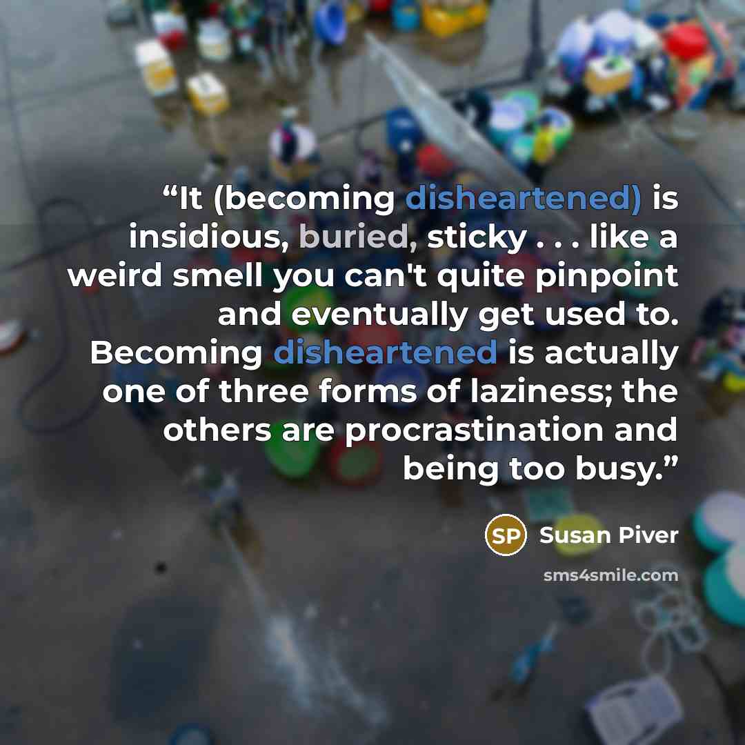 “It (becoming disheartened) is insidious, buried, sticky . . . like a weird smell you can't quite pinpoint and eventually get used to. Becoming disheartened is actually one of three forms of laziness; the others are procrastination and being too busy.” quote by Susan Piver