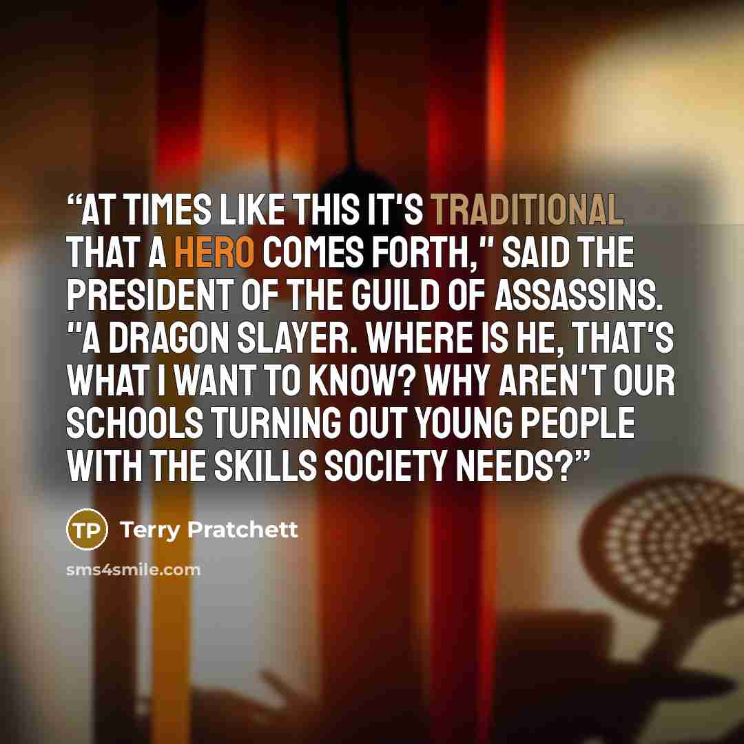 “At times like this it's traditional that a hero comes forth," said the President of the Guild of Assassins. "A dragon slayer. Where is he, that's what I want to know? Why aren't our schools turning out young people with the skills society needs?” quote by Terry Pratchett