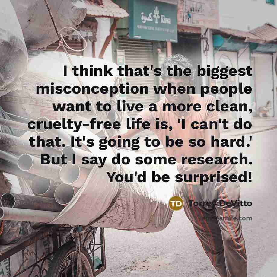 “I think that's the biggest misconception when people want to live a more clean, cruelty-free life is, 'I can't do that. It's going to be so hard.' But I say do some research. You'd be surprised!” quote by Torrey DeVitto