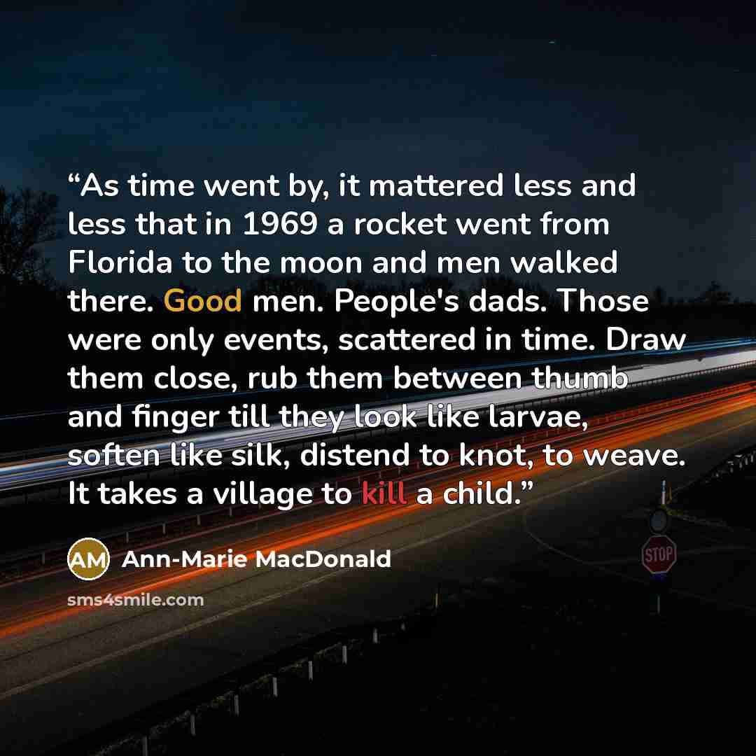 “As time went by, it mattered less and less that in 1969 a rocket went from Florida to the moon and men walked there. Good men. People's dads. Those were only events, scattered in time. Draw them close, rub them between thumb and finger till they look like larvae, soften like silk, distend to knot…” quote by Ann-Marie MacDonald