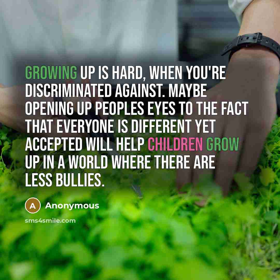 “Growing up is hard, when you're discriminated against. Maybe opening up peoples eyes to the fact that everyone is different yet ACCEPTED will help children grow up in a world where there are less bullies.” quote by Anonymous