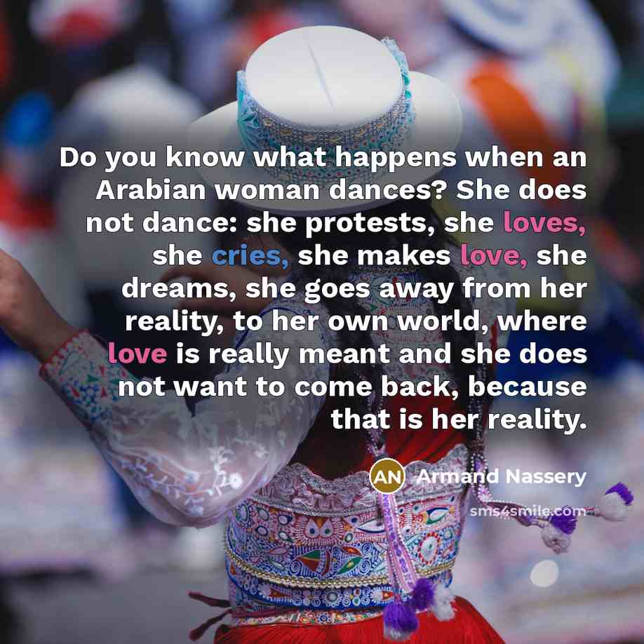 “Do you know what happens when an Arabian woman dances? She does not dance: she protests, she loves, she cries, she makes love, she dreams, she goes away from her reality, to her own world, where love is really meant and she does not want to come back, because that is her reality.” quote by Armand Nassery