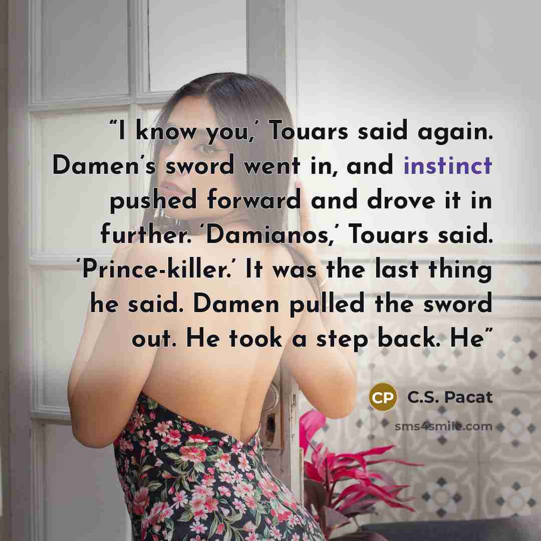 “I know you,’ Touars said again. Damen’s sword went in, and instinct pushed forward and drove it in further. ‘Damianos,’ Touars said. ‘Prince-killer.’ It was the last thing he said. Damen pulled the sword out. He took a step back. He” quote by C.S. Pacat