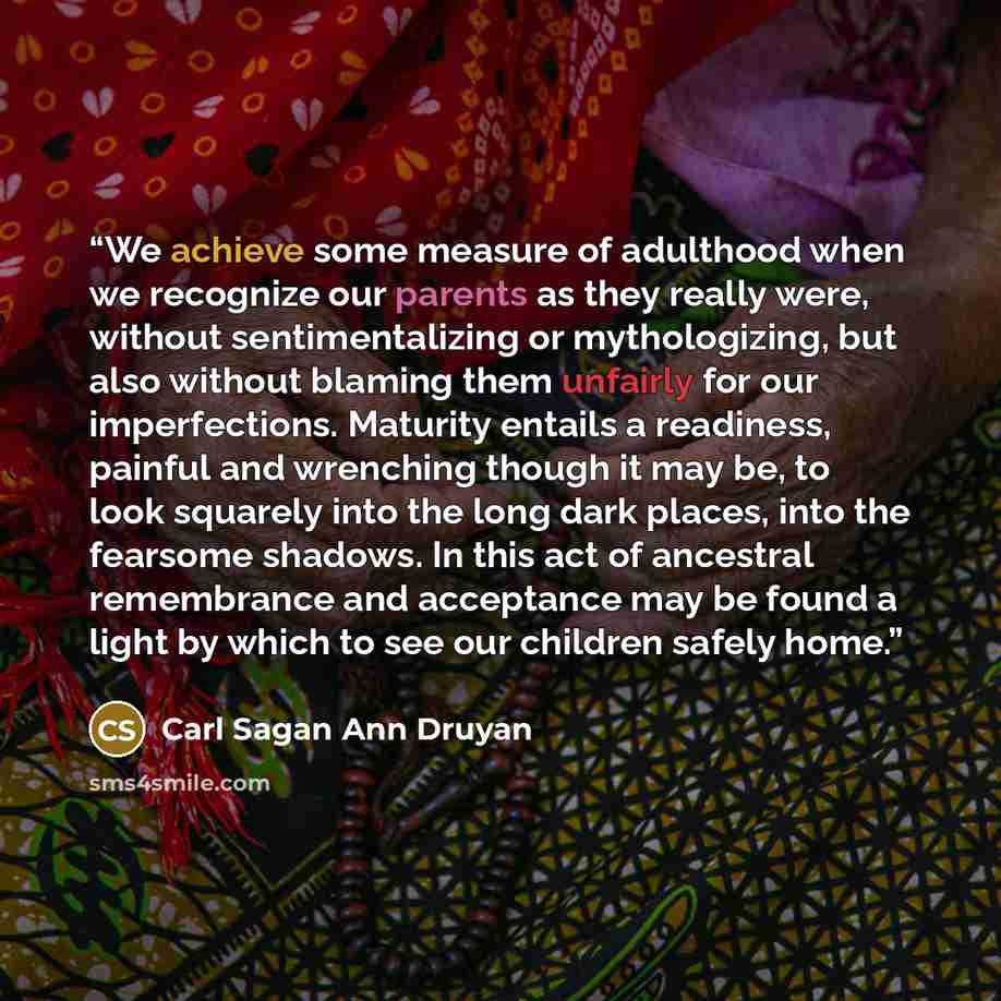 “We achieve some measure of adulthood when we recognize our parents as they really were, without sentimentalizing or mythologizing, but also without blaming them unfairly for our imperfections. Maturity entails a readiness, painful and wrenching though it may be, to look squarely into the long dark…” quote by Carl Sagan Ann Druyan